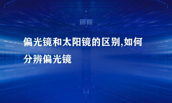 偏光镜和太阳镜的区别,如何分辨偏光镜