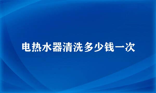电热水器清洗多少钱一次
