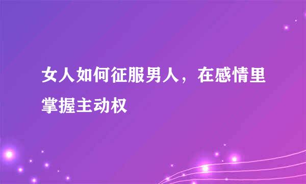 女人如何征服男人，在感情里掌握主动权