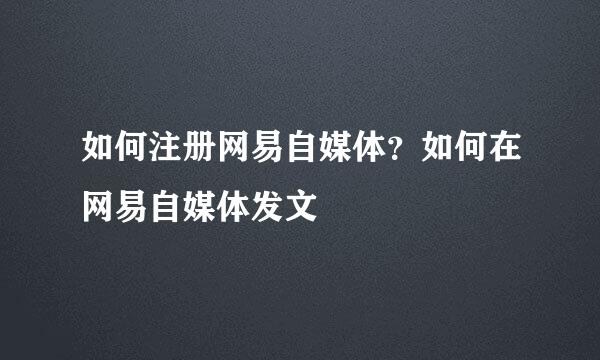 如何注册网易自媒体？如何在网易自媒体发文