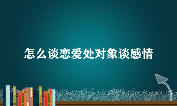 怎么谈恋爱处对象谈感情