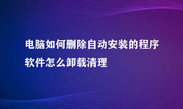 电脑如何删除自动安装的程序软件怎么卸载清理