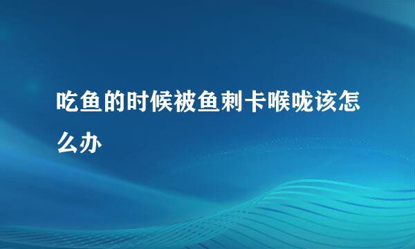 吃鱼的时候被鱼刺卡喉咙该怎么办