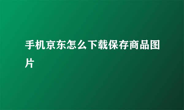 手机京东怎么下载保存商品图片