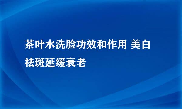 茶叶水洗脸功效和作用 美白祛斑延缓衰老