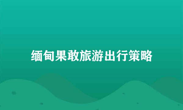 缅甸果敢旅游出行策略