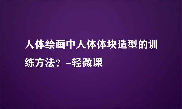 人体绘画中人体体块造型的训练方法？-轻微课
