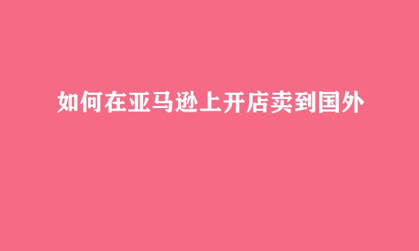 如何在亚马逊上开店卖到国外