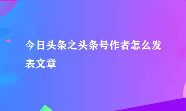 今日头条之头条号作者怎么发表文章