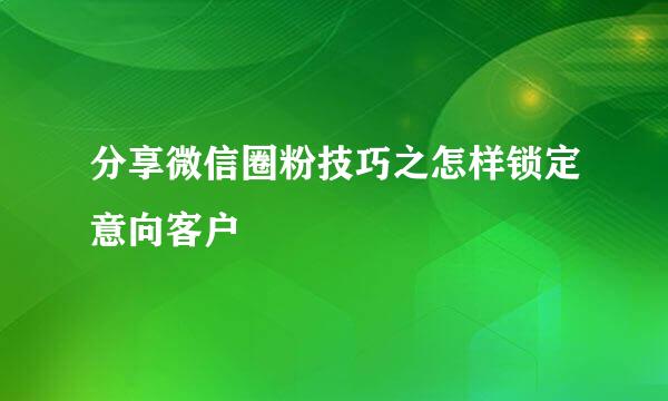 分享微信圈粉技巧之怎样锁定意向客户