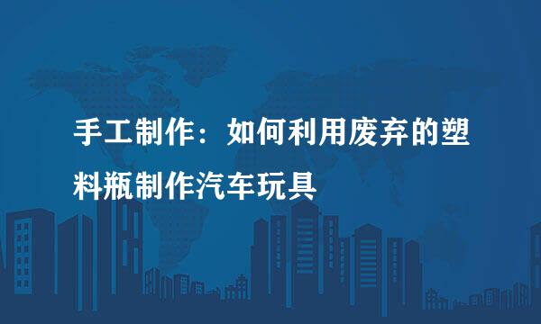 手工制作：如何利用废弃的塑料瓶制作汽车玩具