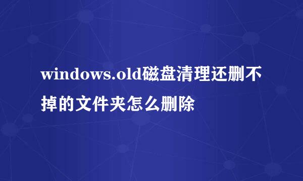 windows.old磁盘清理还删不掉的文件夹怎么删除