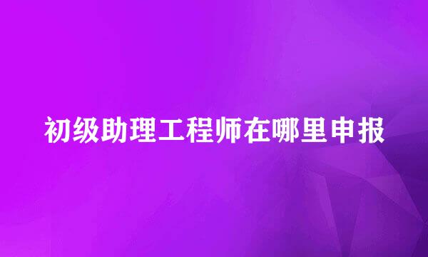 初级助理工程师在哪里申报