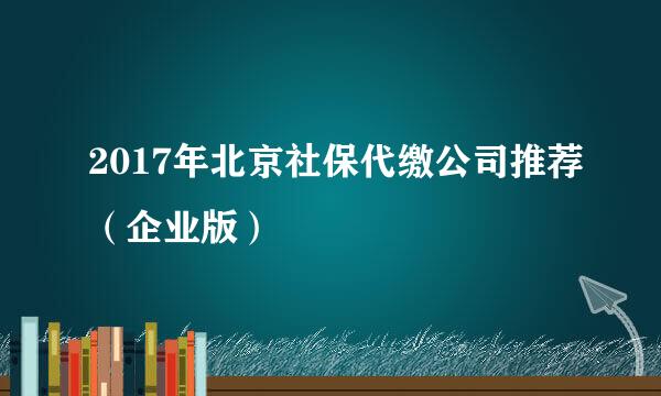 2017年北京社保代缴公司推荐（企业版）