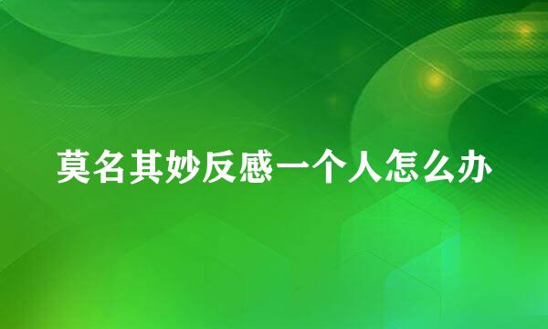 莫名其妙反感一个人怎么办