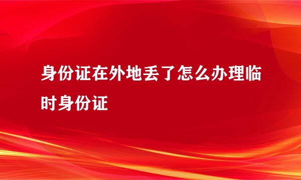 身份证在外地丢了怎么办理临时身份证