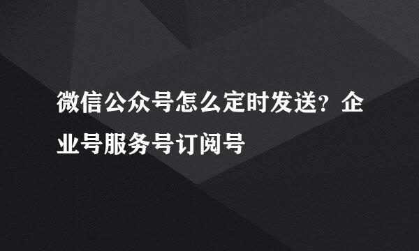 微信公众号怎么定时发送？企业号服务号订阅号