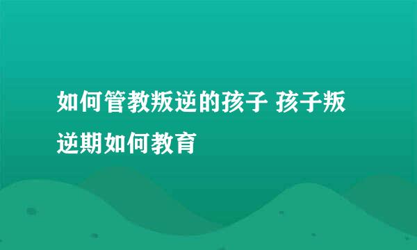 如何管教叛逆的孩子 孩子叛逆期如何教育