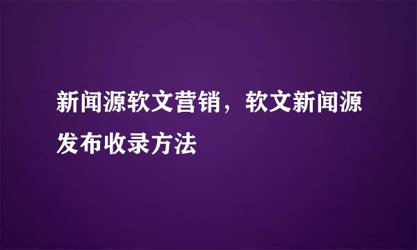 新闻源软文营销，软文新闻源发布收录方法