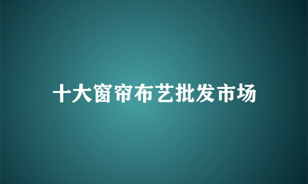 十大窗帘布艺批发市场