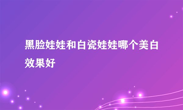 黑脸娃娃和白瓷娃娃哪个美白效果好