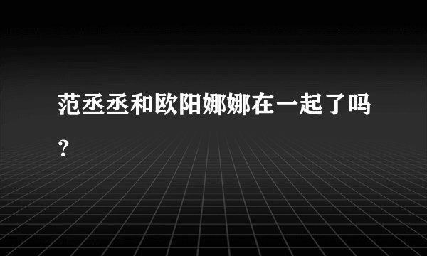范丞丞和欧阳娜娜在一起了吗？