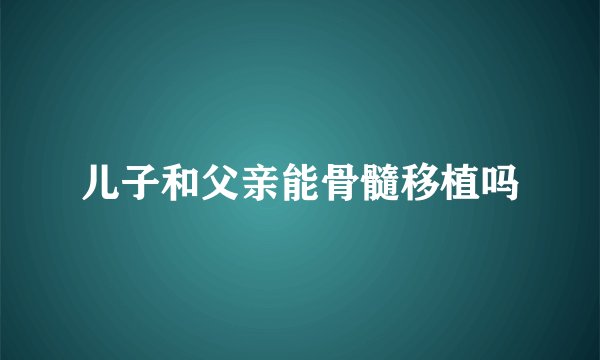 儿子和父亲能骨髓移植吗