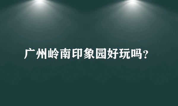 广州岭南印象园好玩吗？