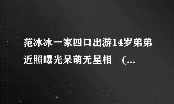 范冰冰一家四口出游14岁弟弟近照曝光呆萌无星相　(4/4)