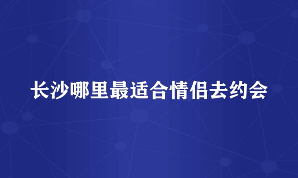 长沙哪里最适合情侣去约会