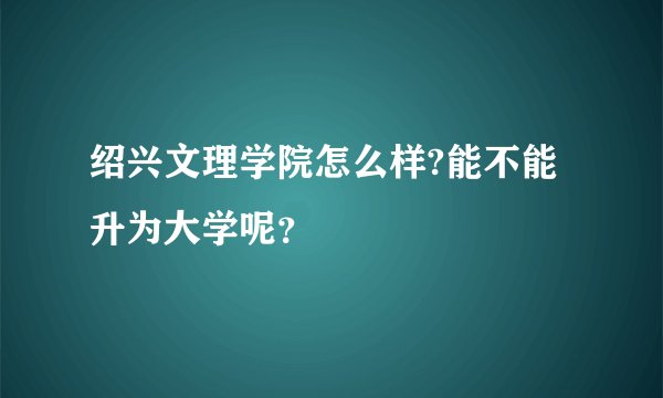 绍兴文理学院怎么样?能不能升为大学呢？