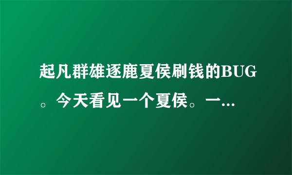 起凡群雄逐鹿夏侯刷钱的BUG。今天看见一个夏侯。一次在C野然后用分身卖装备。不知道搞的有人会吗