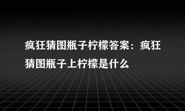 疯狂猜图瓶子柠檬答案:疯狂猜图瓶子上柠檬是什么