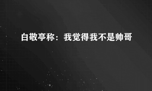 白敬亭称：我觉得我不是帅哥
