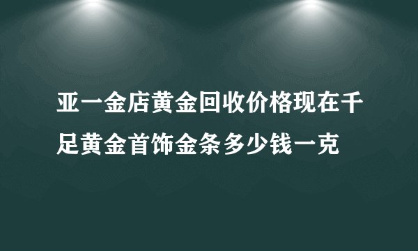 亚一金店黄金回收价格现在千足黄金首饰金条多少钱一克