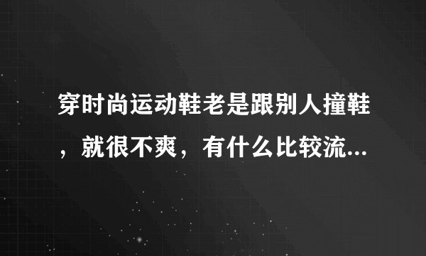 穿时尚运动鞋老是跟别人撞鞋，就很不爽，有什么比较流行的国潮品牌吗？