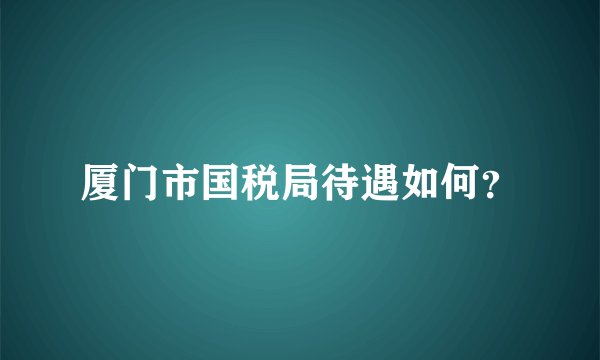 厦门市国税局待遇如何？