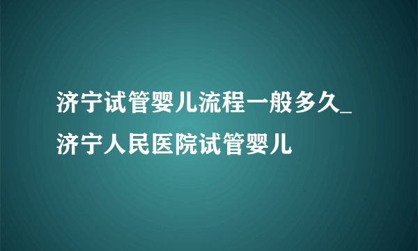 济宁试管婴儿流程一般多久_济宁人民医院试管婴儿