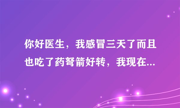 你好医生，我感冒三天了而且也吃了药弩箭好转，我现在...