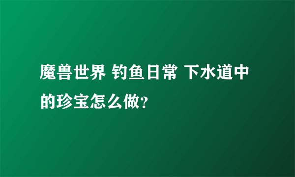 魔兽世界 钓鱼日常 下水道中的珍宝怎么做？