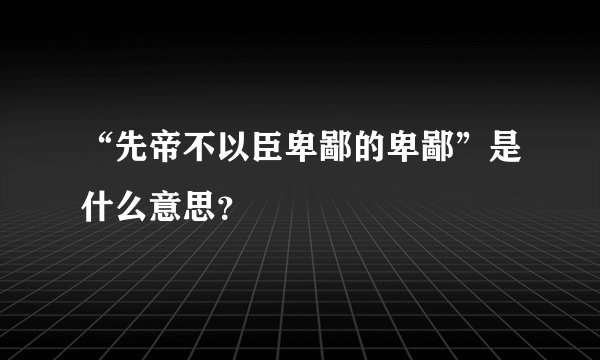 “先帝不以臣卑鄙的卑鄙”是什么意思？