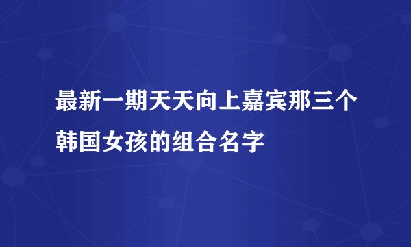 最新一期天天向上嘉宾那三个韩国女孩的组合名字
