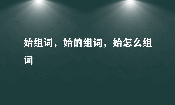 始组词，始的组词，始怎么组词