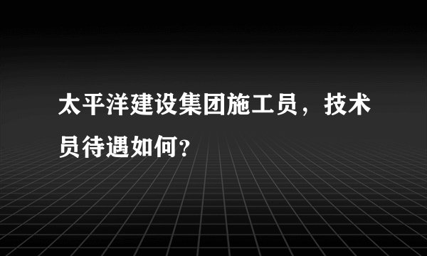 太平洋建设集团施工员，技术员待遇如何？
