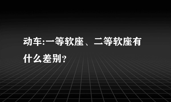 动车:一等软座、二等软座有什么差别？