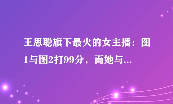 王思聪旗下最火的女主播:图1与图2打99分,而她与他分道扬镳!