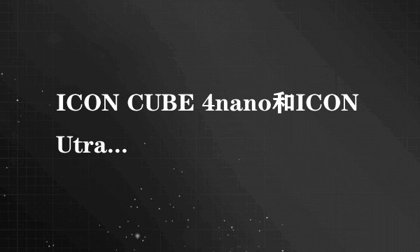 ICON CUBE 4nano和ICON Utrack Pro 我真不知道该怎么选了! 据说CUBE 4nano是新出的而Utrack