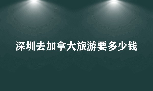 深圳去加拿大旅游要多少钱