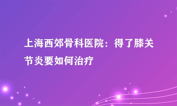上海西郊骨科医院：得了膝关节炎要如何治疗