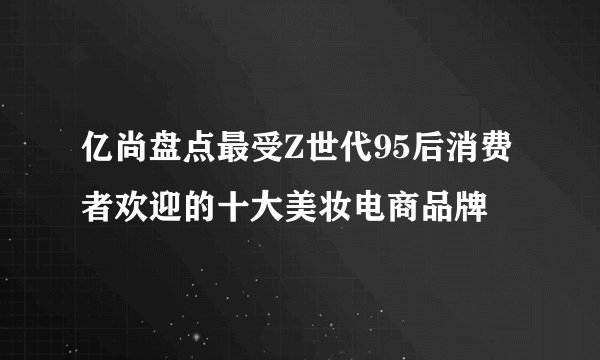 亿尚盘点最受Z世代95后消费者欢迎的十大美妆电商品牌